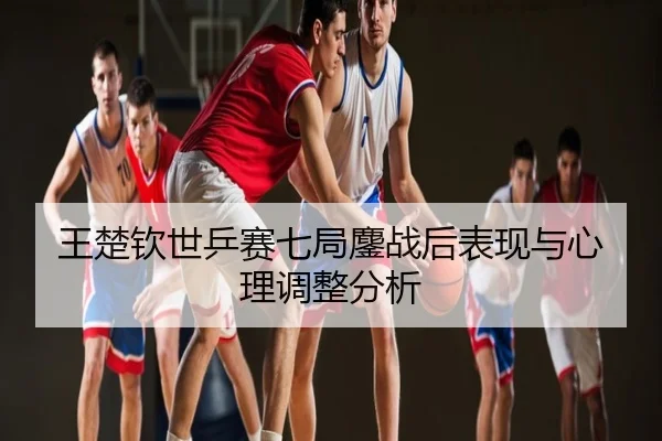 王楚钦世乒赛七局鏖战后表现与心理调整分析